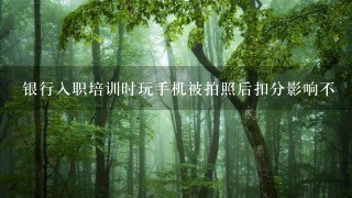 银行入职培训时玩手机被拍照后扣分影响不